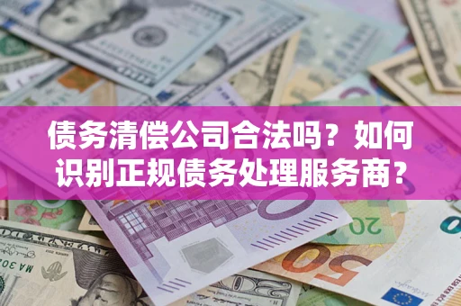 济南债务清偿公司合法吗？如何识别正规债务处理服务商？