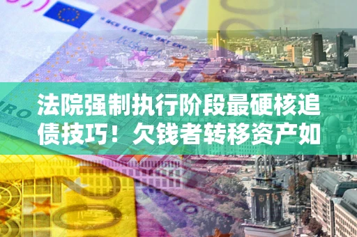 济南法院强制执行阶段最硬核追债技巧！欠钱者转移资产如何破解？