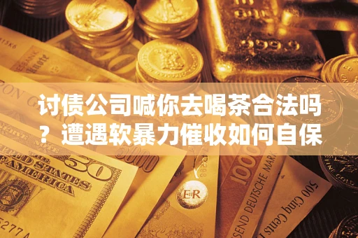 济南讨债公司喊你去喝茶合法吗？遭遇软暴力催收如何自保？