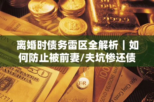 济南离婚时债务雷区全解析｜如何防止被前妻/夫坑惨还债？