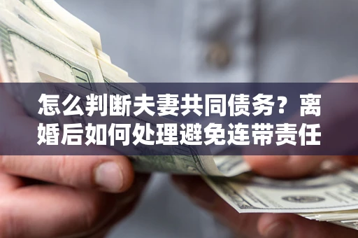 济南怎么判断夫妻共同债务？离婚后如何处理避免连带责任？