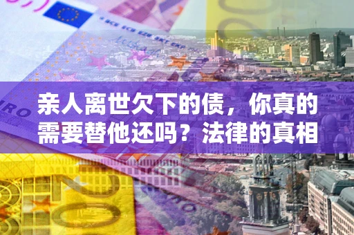 济南亲人离世欠下的债，你真的需要替他还吗？法律的真相或许与你想的不一样